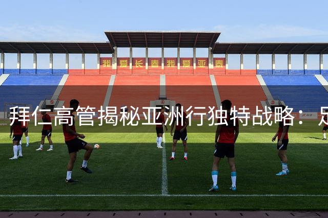 拜仁高管揭秘亚洲行独特战略：足球文化输出比商业利益更重要